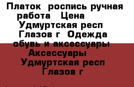 Платок: роспись ручная работа › Цена ­ 150 - Удмуртская респ., Глазов г. Одежда, обувь и аксессуары » Аксессуары   . Удмуртская респ.,Глазов г.